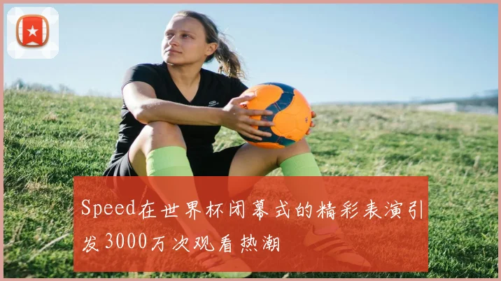 Speed在世界杯闭幕式的精彩表演引发3000万次观看热潮